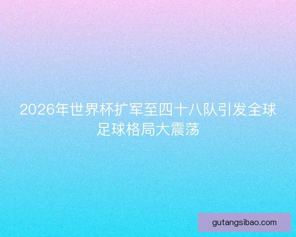 2026年世界杯扩军至四十八队引发全球足球格局大震荡