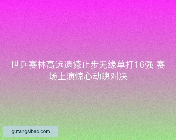 世乒赛林高远遗憾止步无缘单打16强 赛场上演惊心动魄对决