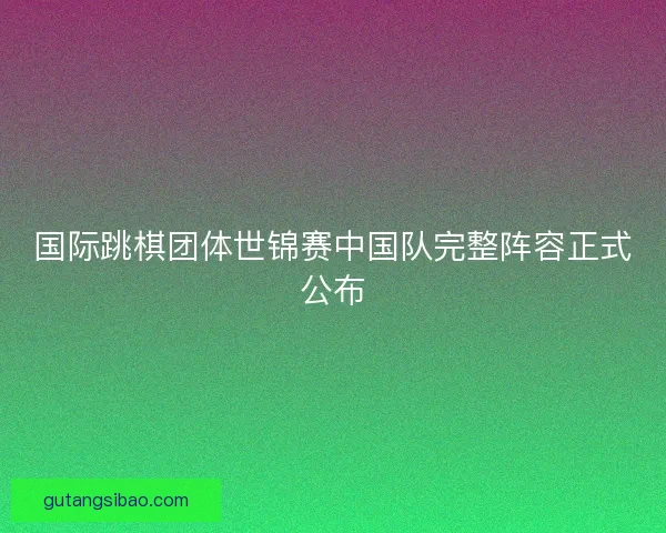 国际跳棋团体世锦赛中国队完整阵容正式公布