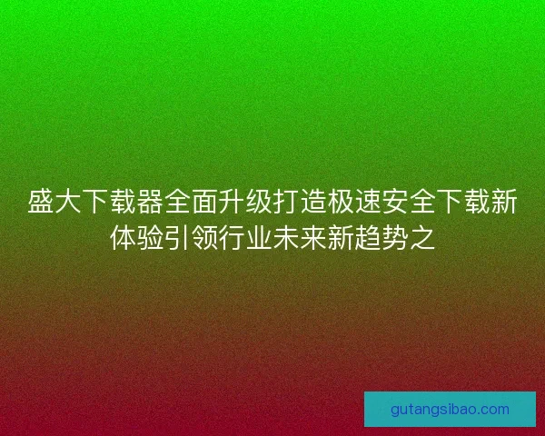 盛大下载器全面升级打造极速安全下载新体验引领行业未来新趋势之