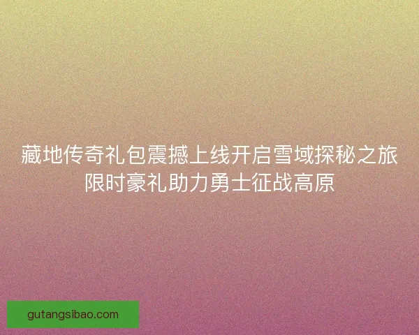 藏地传奇礼包震撼上线开启雪域探秘之旅限时豪礼助力勇士征战高原