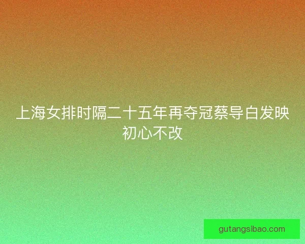 上海女排时隔二十五年再夺冠蔡导白发映初心不改