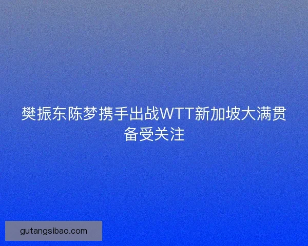 樊振东陈梦携手出战WTT新加坡大满贯备受关注