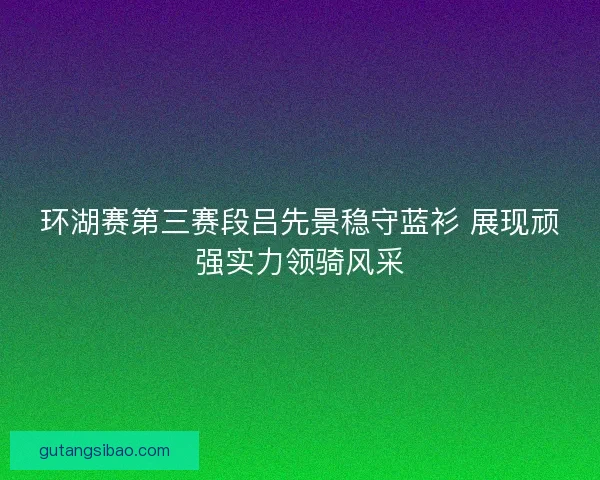 环湖赛第三赛段吕先景稳守蓝衫 展现顽强实力领骑风采