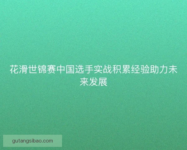 花滑世锦赛中国选手实战积累经验助力未来发展