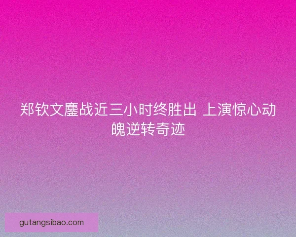 郑钦文鏖战近三小时终胜出 上演惊心动魄逆转奇迹