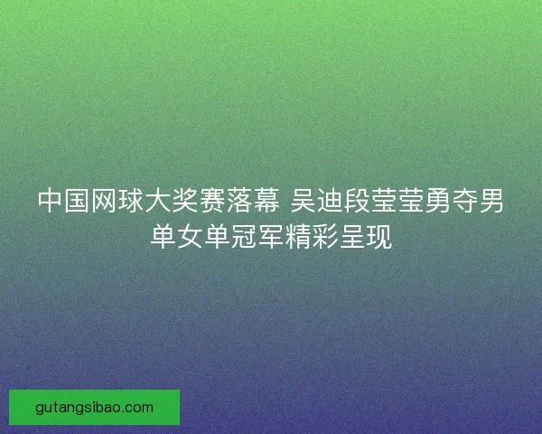 中国网球大奖赛落幕 吴迪段莹莹勇夺男单女单冠军精彩呈现