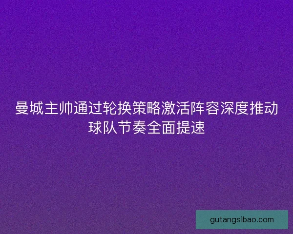 曼城主帅通过轮换策略激活阵容深度推动球队节奏全面提速