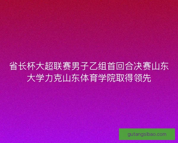 省长杯大超联赛男子乙组首回合决赛山东大学力克山东体育学院取得领先