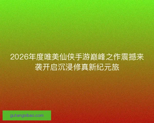 2026年度唯美仙侠手游巅峰之作震撼来袭开启沉浸修真新纪元旅