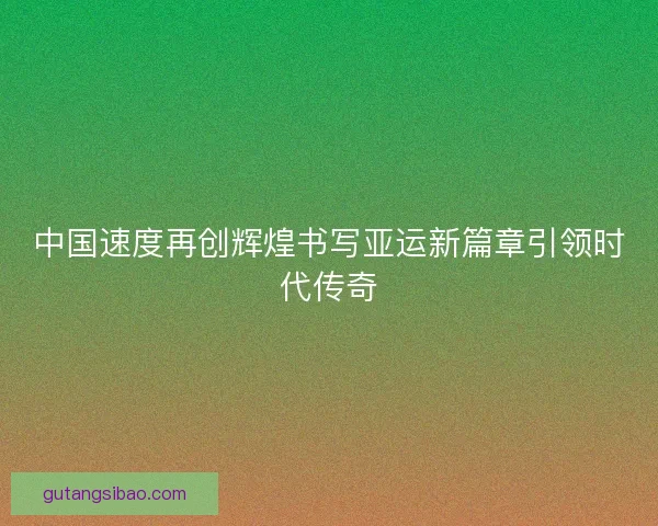 中国速度再创辉煌书写亚运新篇章引领时代传奇