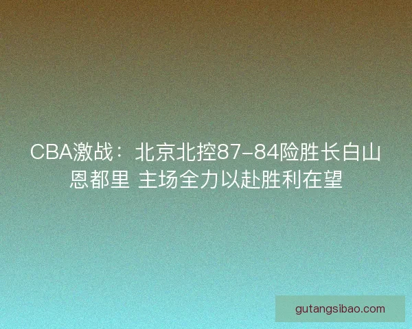 CBA激战:北京北控87-84险胜长白山恩都里 主场全力以赴胜利在望 CBA激战:北京北控87-84险胜长白山恩都里 主场全力以赴胜利在望