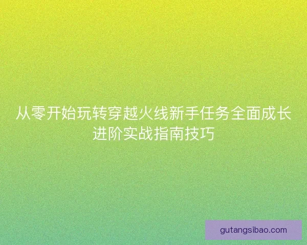 从零开始玩转穿越火线新手任务全面成长进阶实战指南技巧 从零开始玩转穿越火线新手任务全面成长进阶实战指南技巧