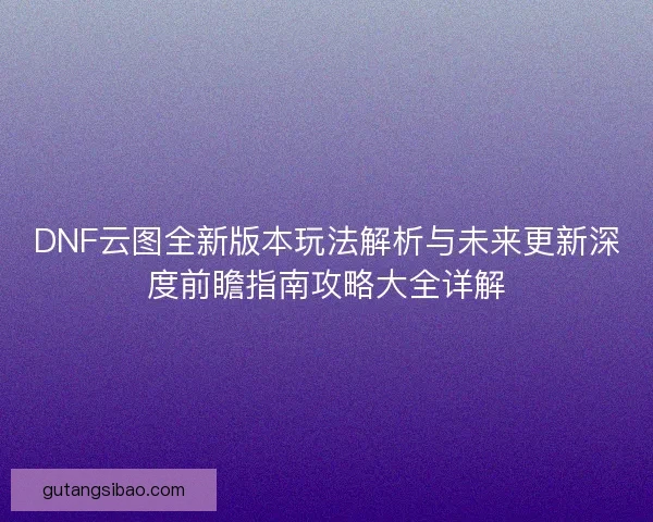 DNF云图全新版本玩法解析与未来更新深度前瞻指南攻略大全详解 DNF云图全新版本玩法解析与未来更新深度前瞻指南攻略大全详解