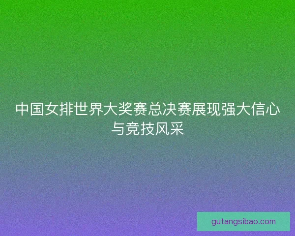 中国女排世界大奖赛总决赛展现强大信心与竞技风采