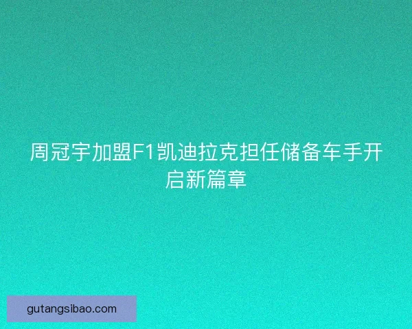 周冠宇加盟F1凯迪拉克担任储备车手开启新篇章 周冠宇加盟F1凯迪拉克担任储备车手开启新篇章