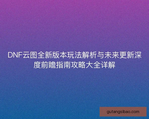 DNF云图全新版本玩法解析与未来更新深度前瞻指南攻略大全详解