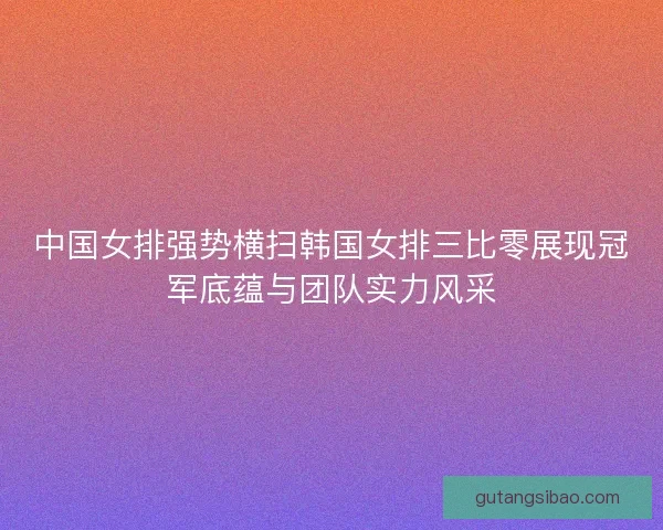 中国女排强势横扫韩国女排三比零展现冠军底蕴与团队实力风采
