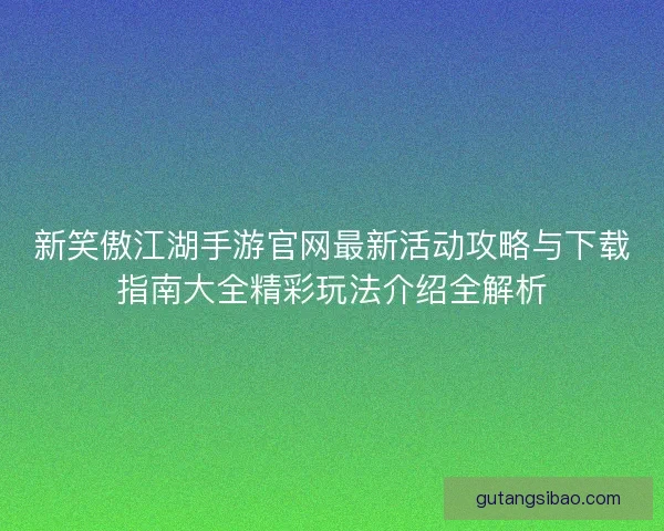 新笑傲江湖手游官网最新活动攻略与下载指南大全精彩玩法介绍全解析