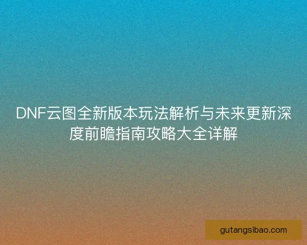 DNF云图全新版本玩法解析与未来更新深度前瞻指南攻略大全详解