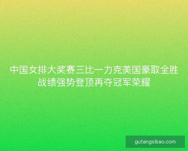 中国女排大奖赛三比一力克美国豪取全胜战绩强势登顶再夺冠军荣耀