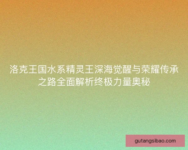 洛克王国水系精灵王深海觉醒与荣耀传承之路全面解析终极力量奥秘