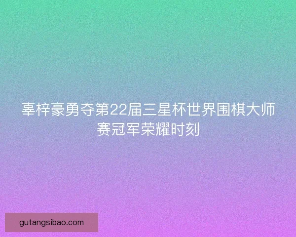 辜梓豪勇夺第22届三星杯世界围棋大师赛冠军荣耀时刻