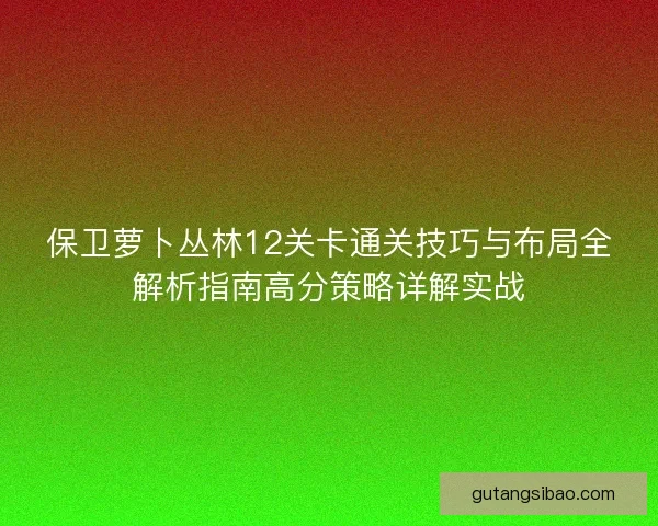保卫萝卜丛林12关卡通关技巧与布局全解析指南高分策略详解实战 保卫萝卜丛林12关卡通关技巧与布局全解析指南高分策略详解实战