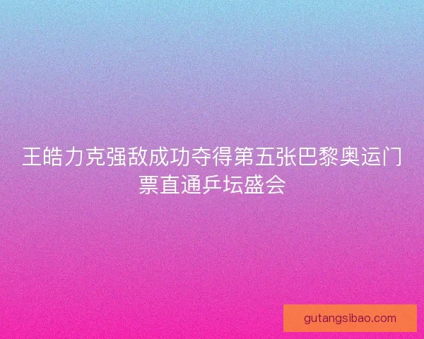 王皓力克强敌成功夺得第五张巴黎奥运门票直通乒坛盛会
